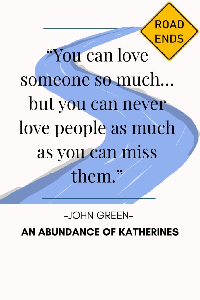 14.	“You can love someone so much… but you can never love people as much as you can miss them.” 
— John Green, An Abundance of Katherines