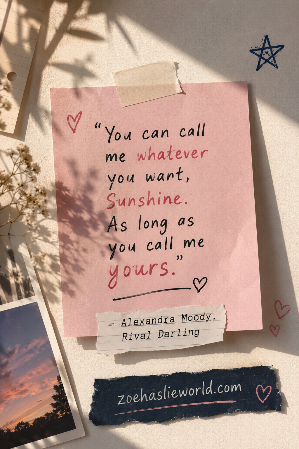 “You can call me whatever you want, Sunshine. As long as you call me yours.”
― Alexandra Moody, Rival Darling