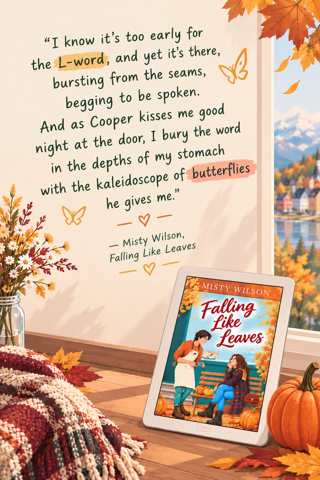 “I know it's too early for the L-word, and yet it's there, bursting from the seams, begging to be spoken. And as Cooper kisses me good night at the door, I bury the word in the depths of my stomach with the kaleidoscope of butterflies he gives me.”
― Misty Wilson, Falling Like Leaves