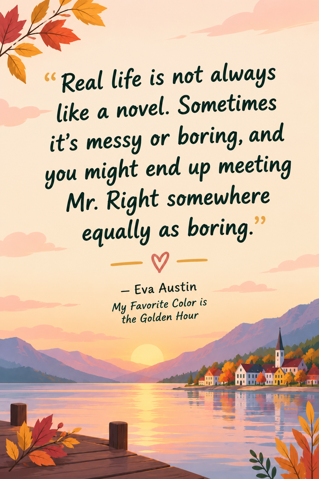 “Real life is not always like a novel. Sometimes it’s messy or boring, and you might end up meeting Mr. Right somewhere equally as boring.”
― Eva Austin, My Favorite Color is the Golden Hour